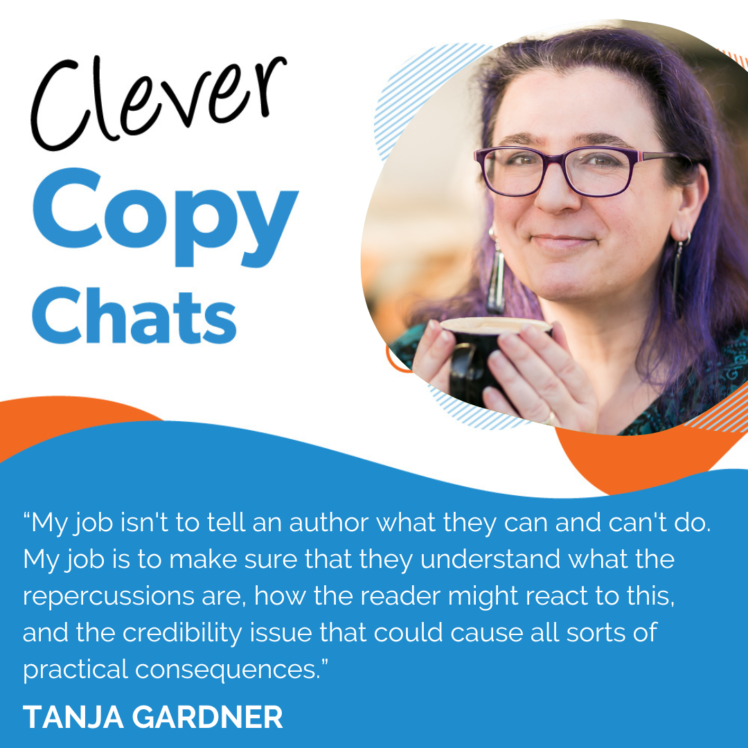 “My job isn't to tell an author what they can and can't do. My job is to make sure that they understand what the repercussions are, how the reader might react to this, and the credibility issue that could cause all sorts of practical consequences.” Tanja Gardner